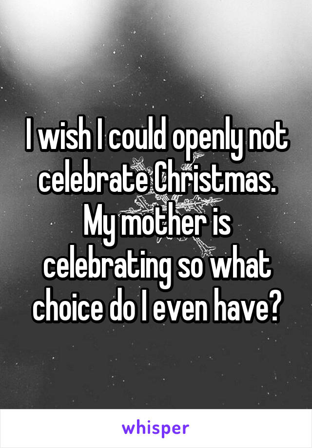 I wish I could openly not celebrate Christmas. My mother is celebrating so what choice do I even have?