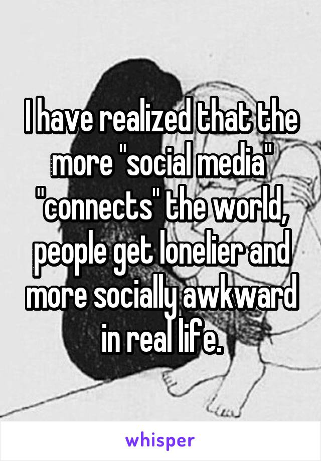 I have realized that the more "social media" "connects" the world, people get lonelier and more socially awkward in real life.