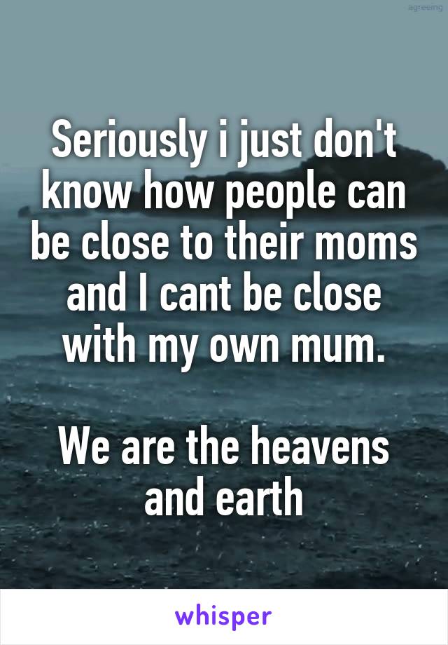 Seriously i just don't know how people can be close to their moms and I cant be close with my own mum.

We are the heavens and earth