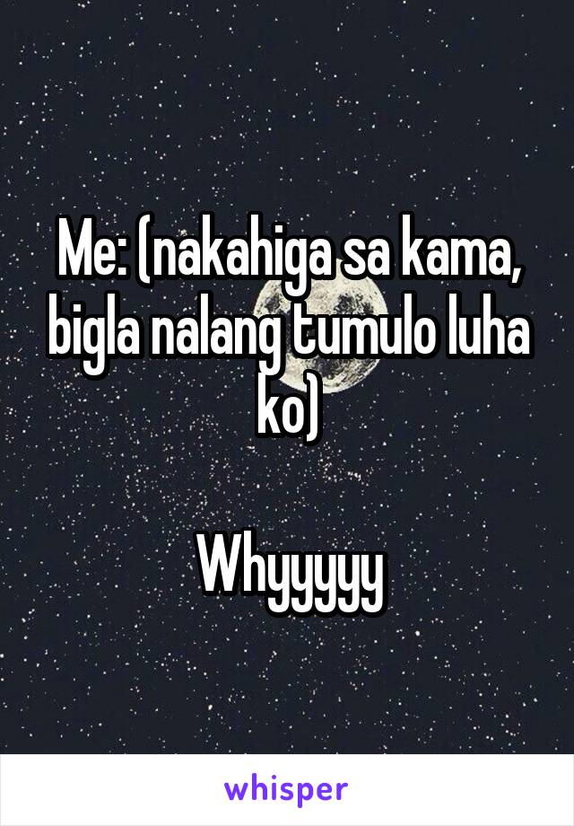 Me: (nakahiga sa kama, bigla nalang tumulo luha ko)

Whyyyyy