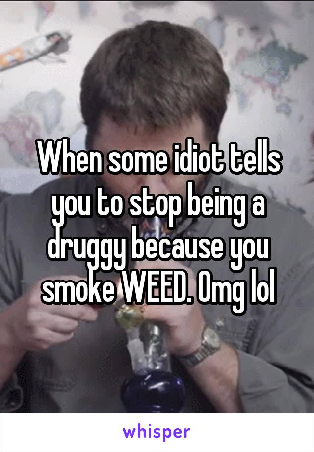 When some idiot tells you to stop being a druggy because you smoke WEED. Omg lol