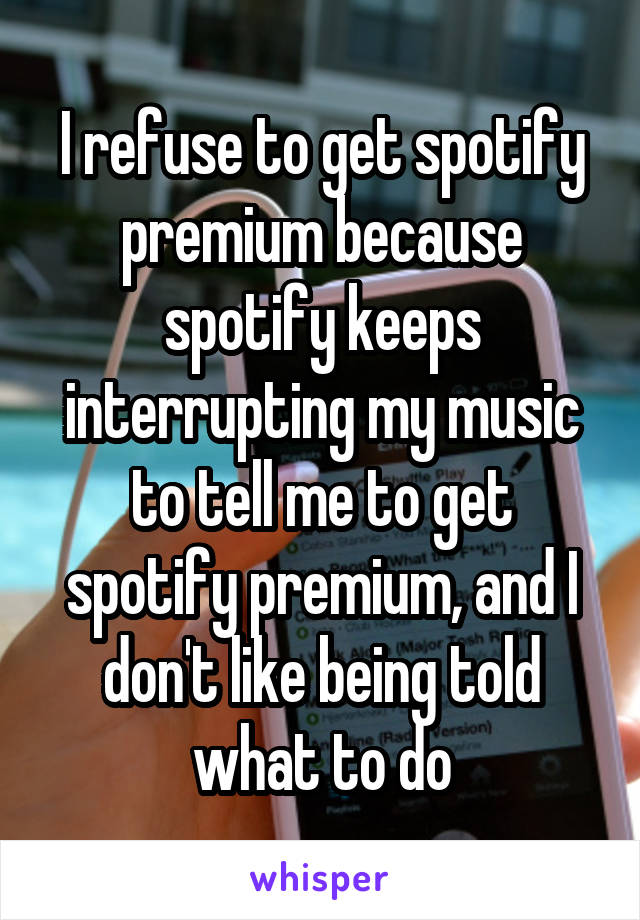 I refuse to get spotify premium because spotify keeps interrupting my music to tell me to get spotify premium, and I don't like being told what to do