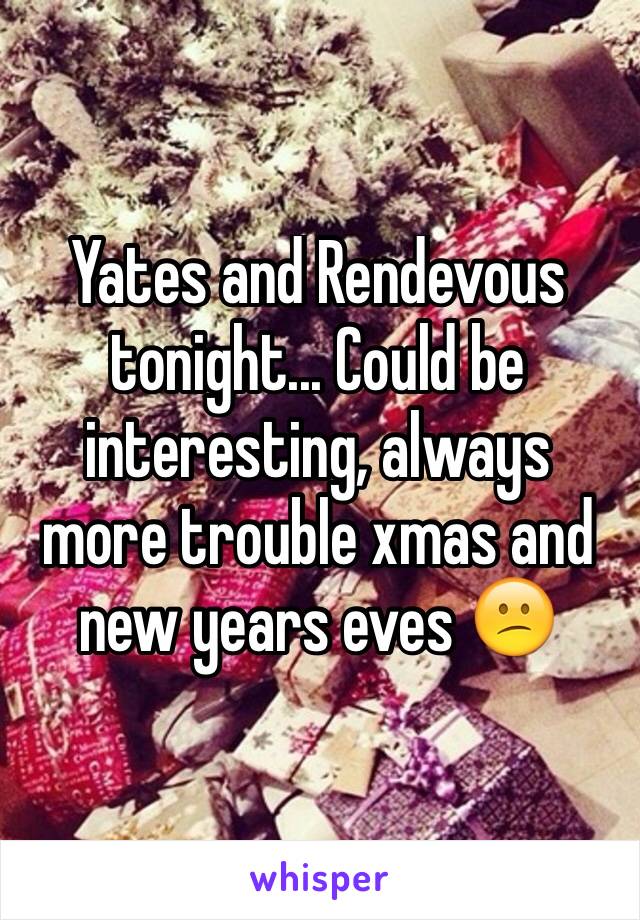 Yates and Rendevous tonight... Could be interesting, always more trouble xmas and new years eves 😕