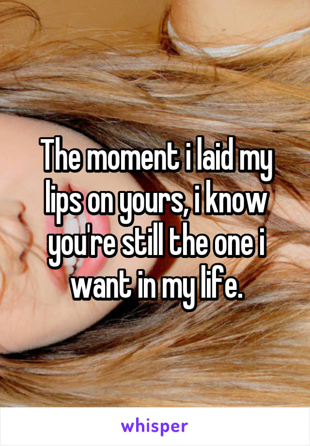 The moment i laid my lips on yours, i know you're still the one i want in my life.