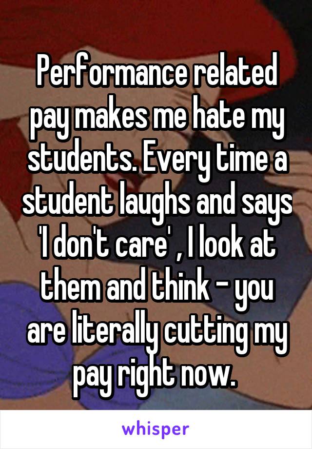 Performance related pay makes me hate my students. Every time a student laughs and says 'I don't care' , I look at them and think - you are literally cutting my pay right now. 