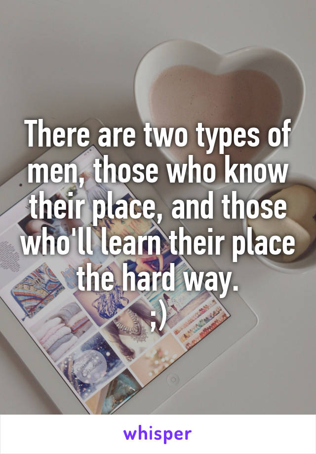 There are two types of men, those who know their place, and those who'll learn their place the hard way.
;)