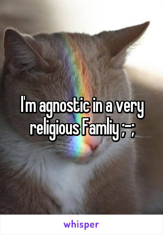 I'm agnostic in a very religious Famliy ;-;