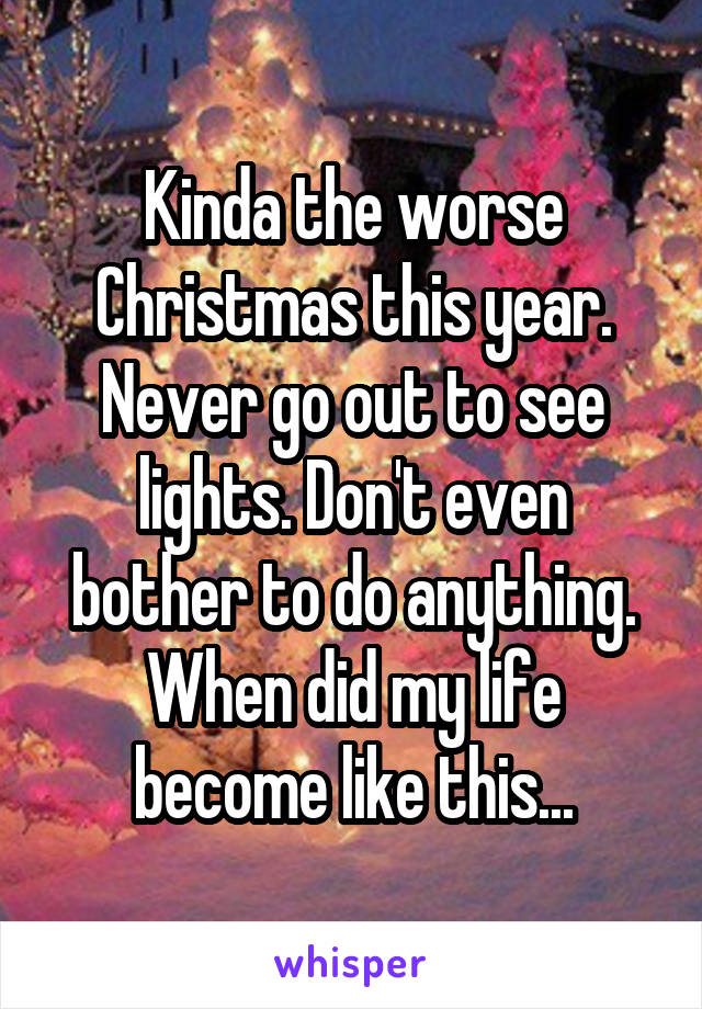 Kinda the worse Christmas this year. Never go out to see lights. Don't even bother to do anything. When did my life become like this...