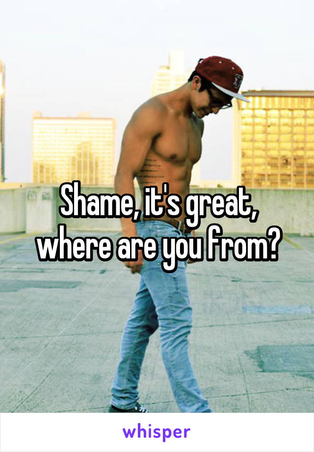 Shame, it's great, where are you from?