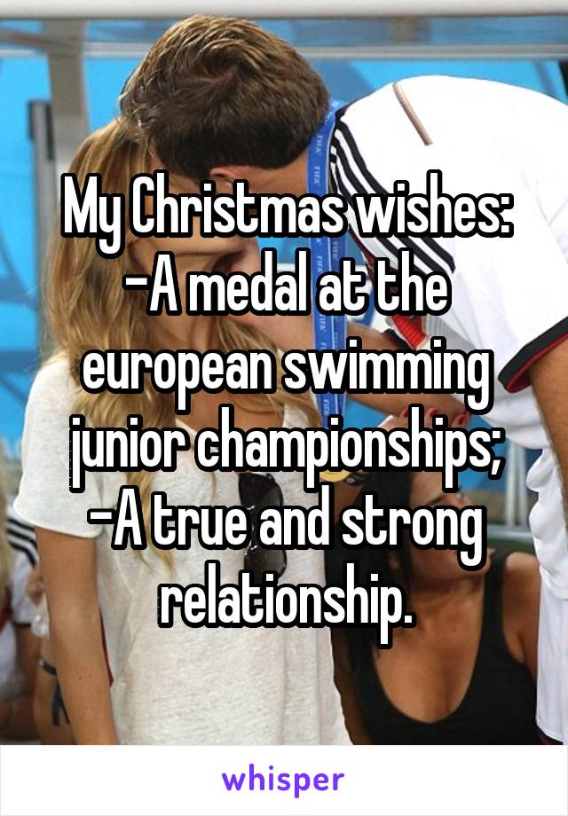 My Christmas wishes:
-A medal at the european swimming junior championships;
-A true and strong relationship.