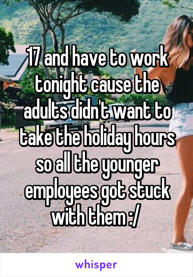 17 and have to work tonight cause the adults didn't want to take the holiday hours so all the younger employees got stuck with them :/ 