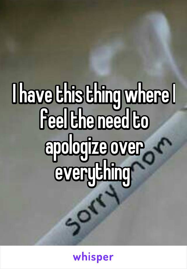 I have this thing where I feel the need to apologize over everything 