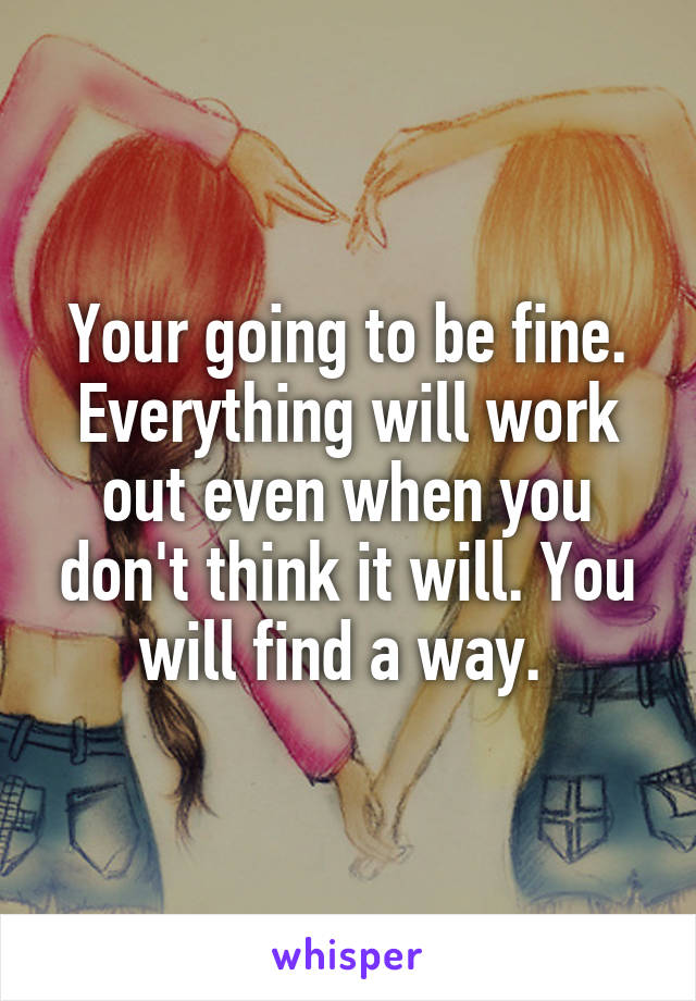 Your going to be fine. Everything will work out even when you don't think it will. You will find a way. 