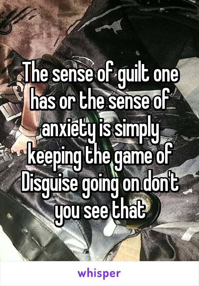 The sense of guilt one has or the sense of anxiety is simply keeping the game of Disguise going on don't you see that