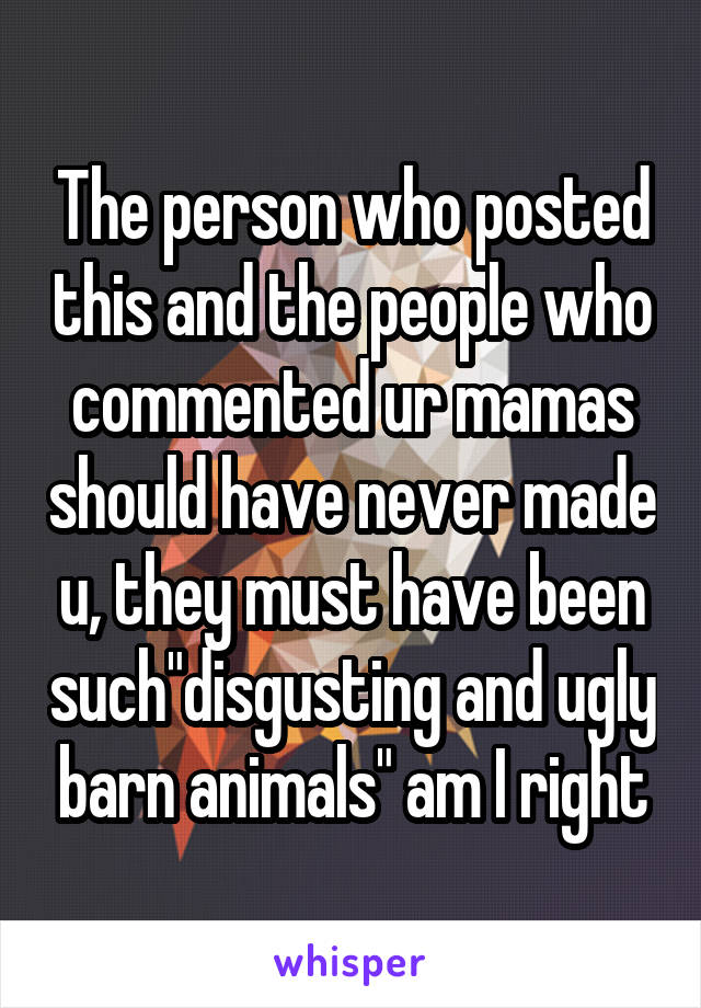 The person who posted this and the people who commented ur mamas should have never made u, they must have been such"disgusting and ugly barn animals" am I right