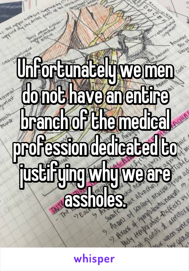 Unfortunately we men do not have an entire branch of the medical profession dedicated to justifying why we are assholes.