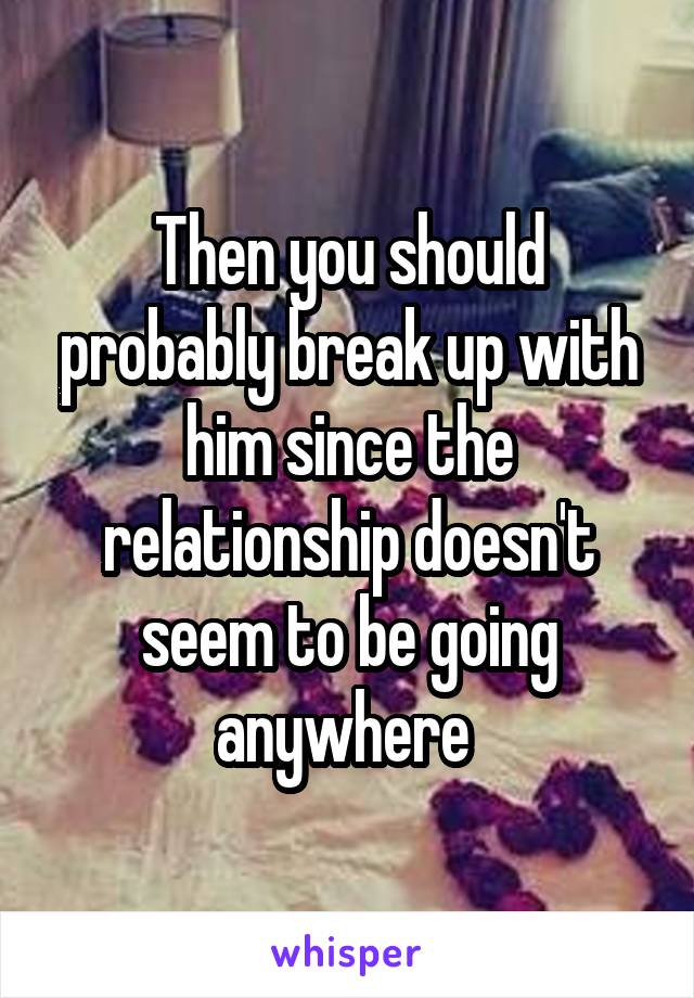 Then you should probably break up with him since the relationship doesn't seem to be going anywhere 