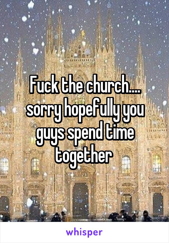 Fuck the church.... sorry hopefully you guys spend time together 