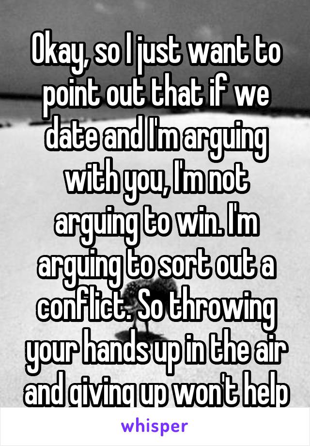 Okay, so I just want to point out that if we date and I'm arguing with you, I'm not arguing to win. I'm arguing to sort out a conflict. So throwing your hands up in the air and giving up won't help