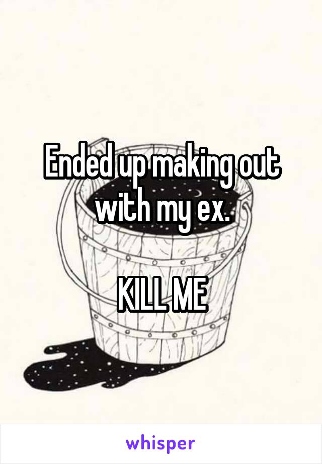 Ended up making out with my ex.

KILL ME