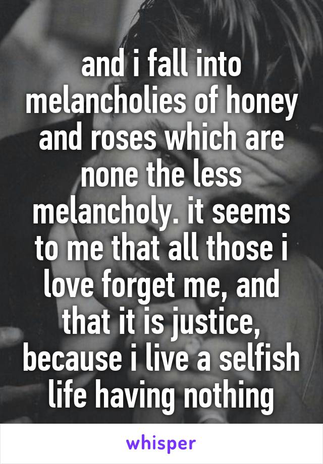 and i fall into melancholies of honey and roses which are none the less melancholy. it seems to me that all those i love forget me, and that it is justice, because i live a selfish life having nothing