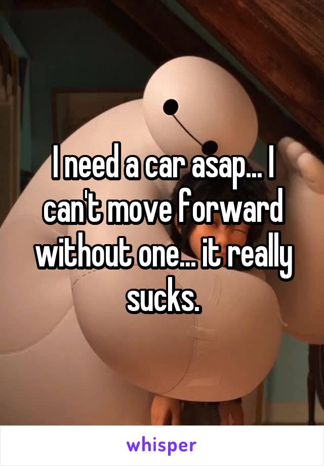 I need a car asap... I can't move forward without one... it really sucks.