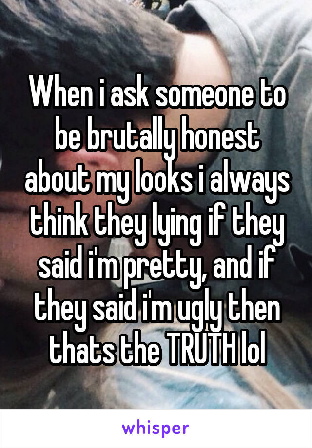 When i ask someone to be brutally honest about my looks i always think they lying if they said i'm pretty, and if they said i'm ugly then thats the TRUTH lol