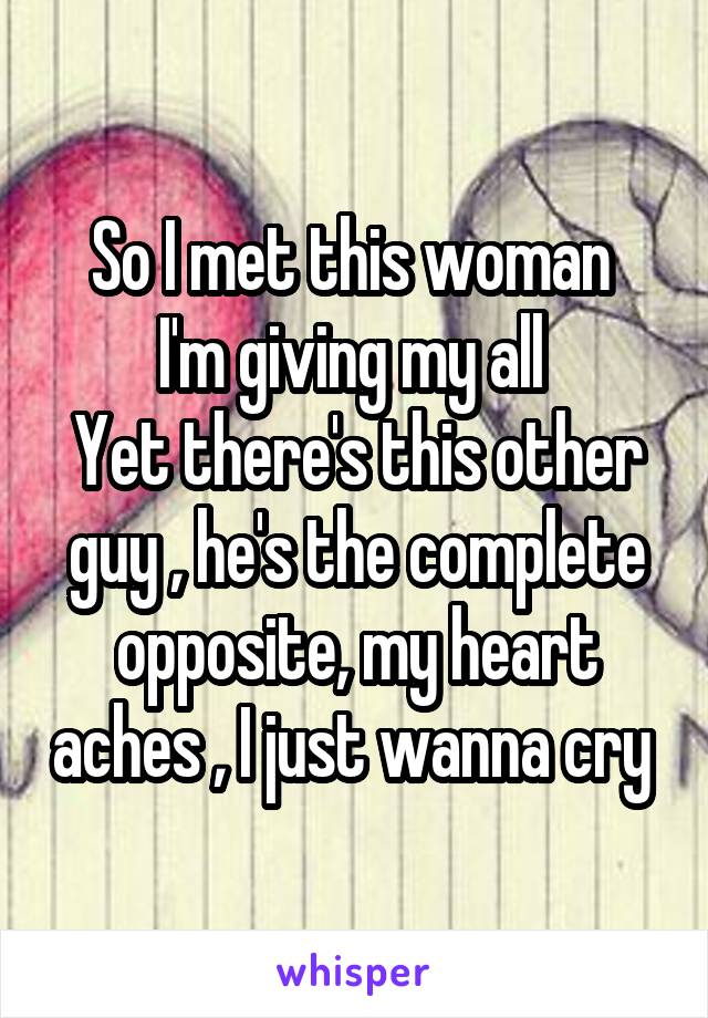 So I met this woman 
I'm giving my all 
Yet there's this other guy , he's the complete opposite, my heart aches , I just wanna cry 