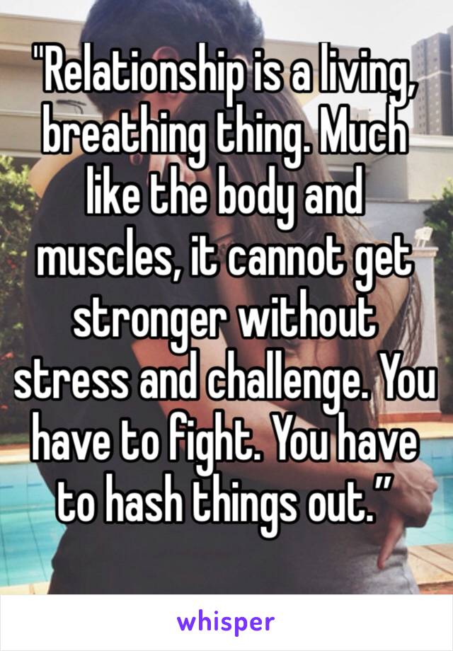 "Relationship is a living, breathing thing. Much like the body and muscles, it cannot get stronger without stress and challenge. You have to fight. You have to hash things out.”