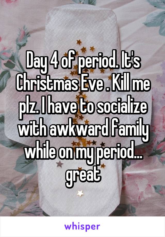 Day 4 of period. It's Christmas Eve . Kill me plz. I have to socialize with awkward family while on my period... great