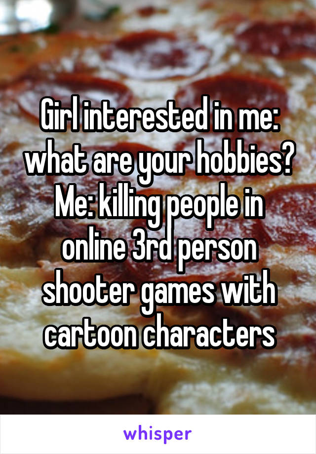 Girl interested in me: what are your hobbies?
Me: killing people in online 3rd person shooter games with cartoon characters