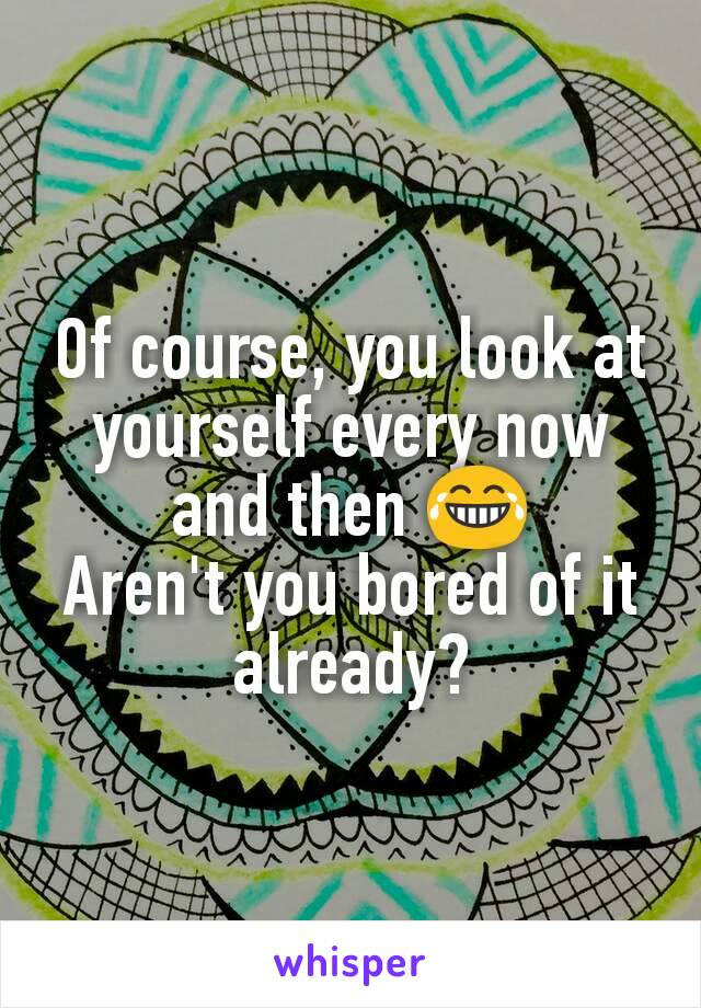 Of course, you look at yourself every now and then 😂
Aren't you bored of it already?