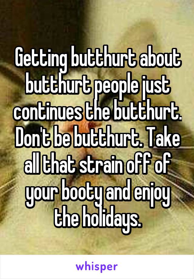 Getting butthurt about butthurt people just continues the butthurt. Don't be butthurt. Take all that strain off of your booty and enjoy the holidays.