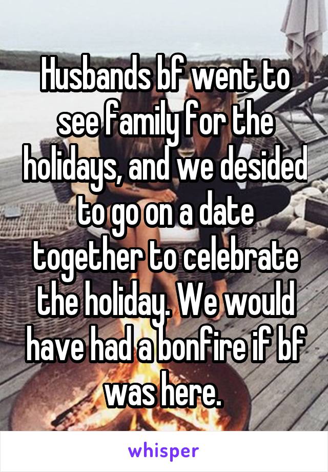 Husbands bf went to see family for the holidays, and we desided to go on a date together to celebrate the holiday. We would have had a bonfire if bf was here. 