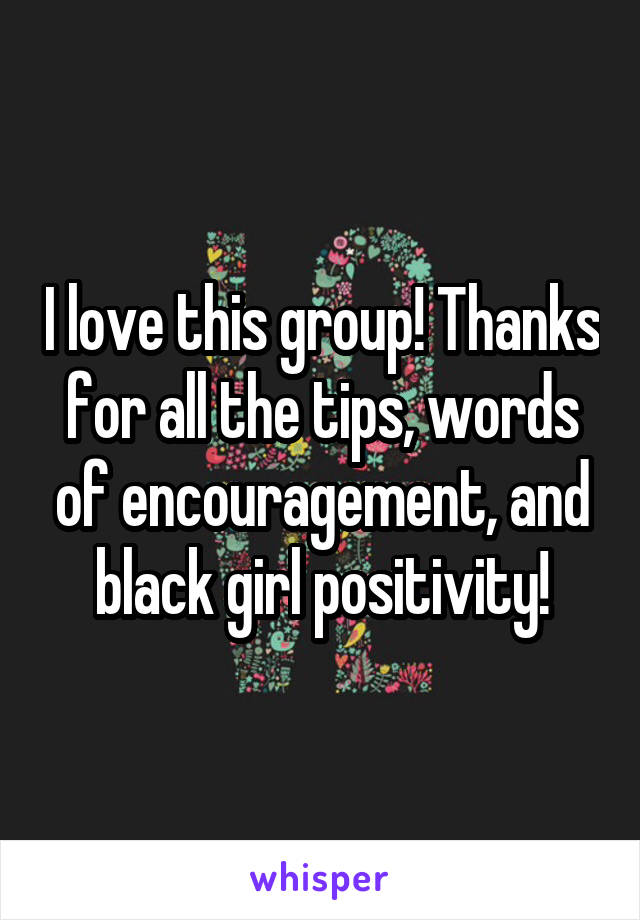 I love this group! Thanks for all the tips, words of encouragement, and black girl positivity!