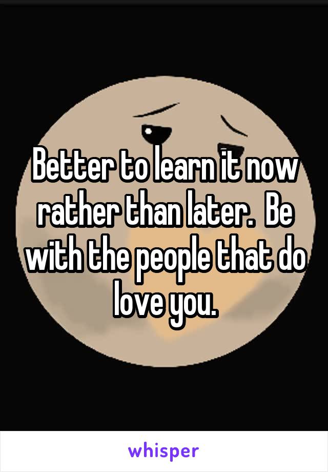 Better to learn it now rather than later.  Be with the people that do love you.