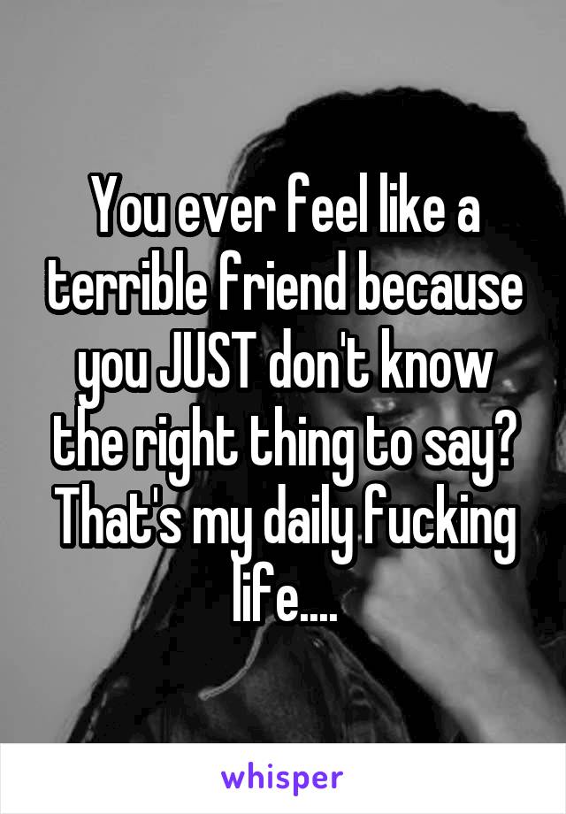 You ever feel like a terrible friend because you JUST don't know the right thing to say? That's my daily fucking life....