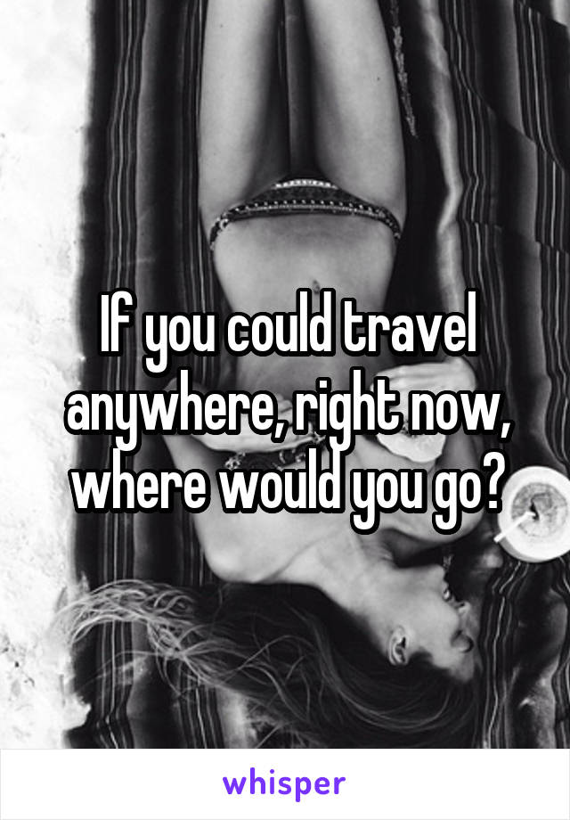 If you could travel anywhere, right now, where would you go?