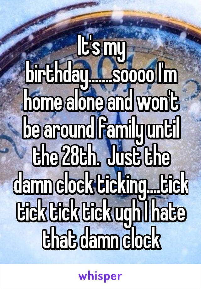 It's my birthday.......soooo I'm home alone and won't be around family until the 28th.  Just the damn clock ticking....tick tick tick tick ugh I hate that damn clock