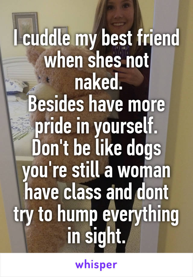 I cuddle my best friend when shes not
 naked.
Besides have more pride in yourself.
Don't be like dogs you're still a woman have class and dont try to hump everything in sight.