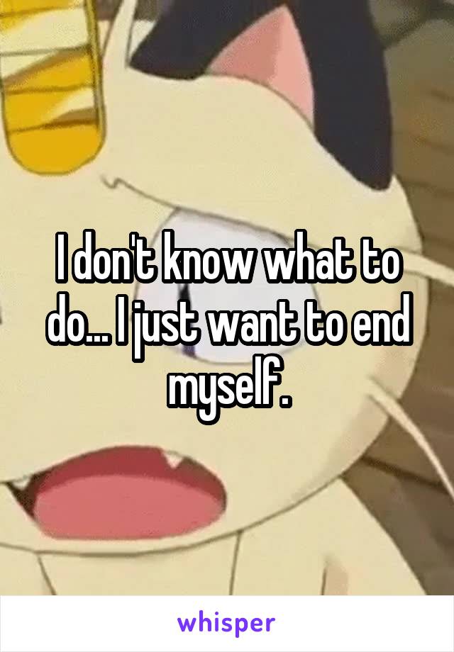 I don't know what to do... I just want to end myself.