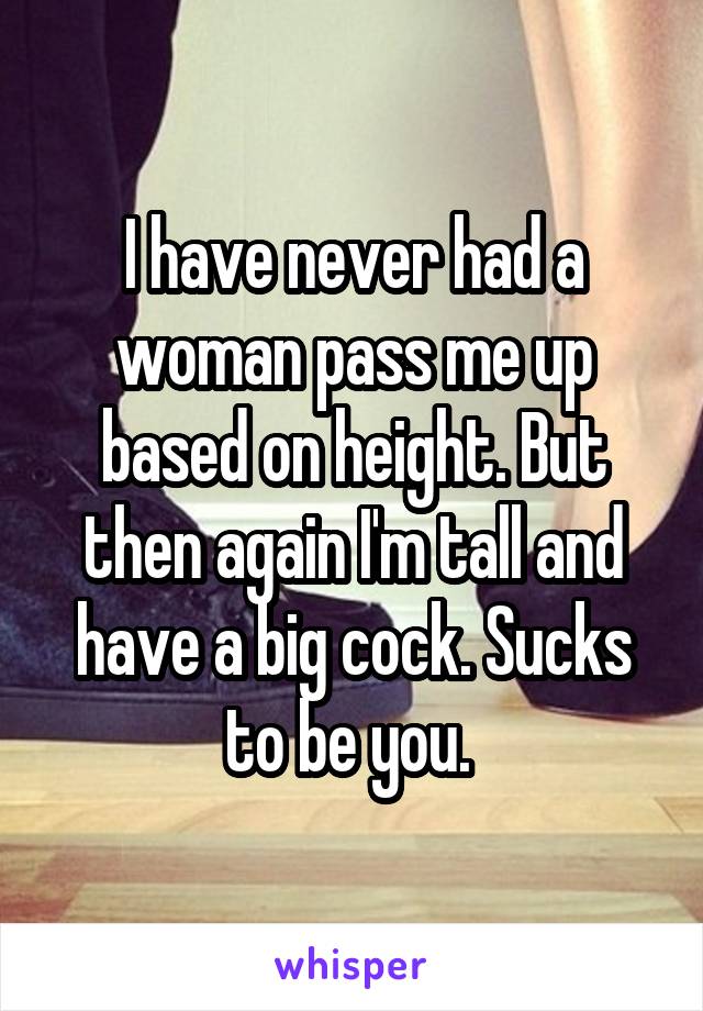 I have never had a woman pass me up based on height. But then again I'm tall and have a big cock. Sucks to be you. 