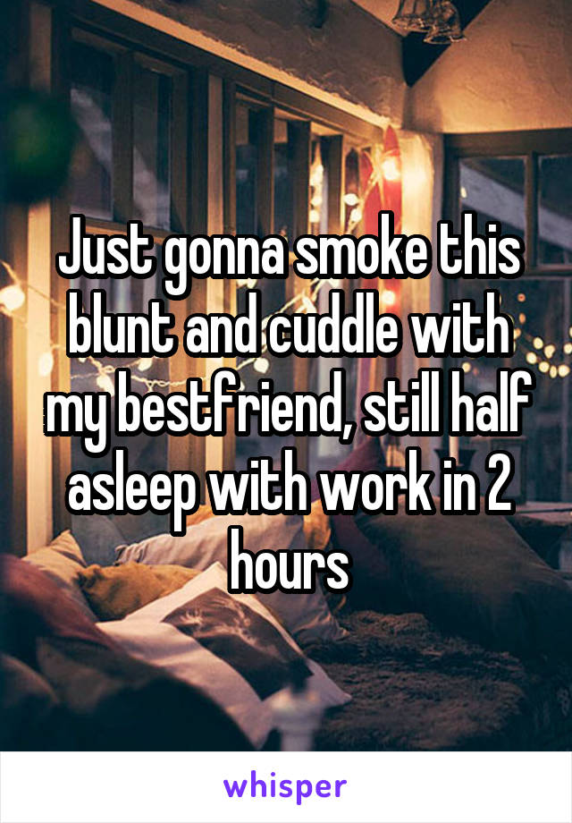 Just gonna smoke this blunt and cuddle with my bestfriend, still half asleep with work in 2 hours