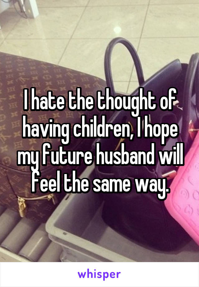 I hate the thought of having children, I hope my future husband will feel the same way.