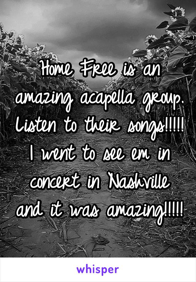 Home Free is an amazing acapella group. Listen to their songs!!!!! I went to see em in concert in Nashville and it was amazing!!!!!