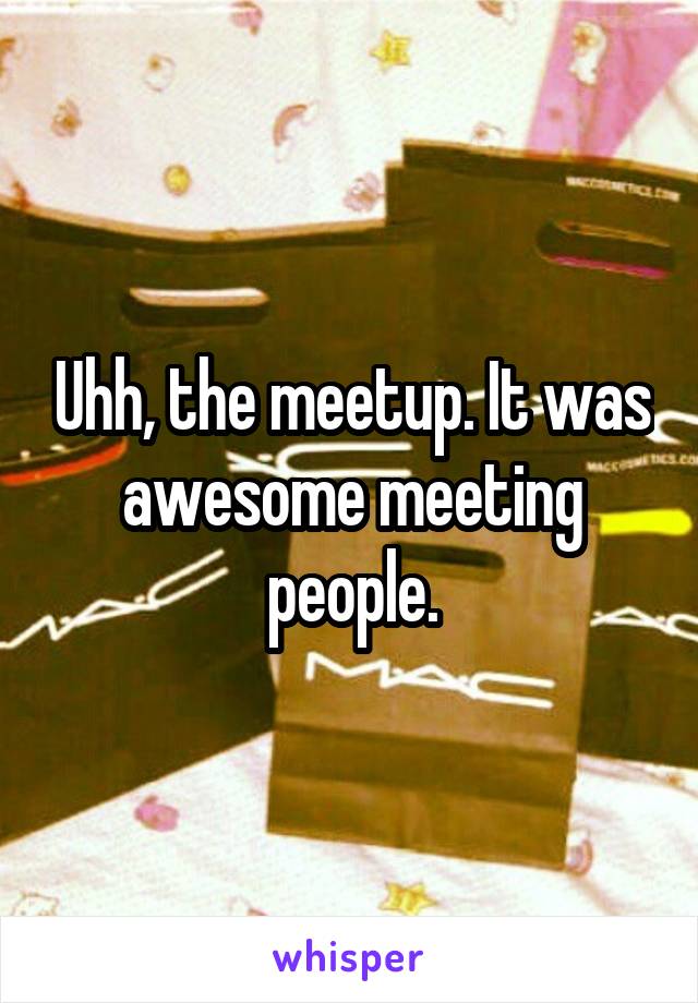 Uhh, the meetup. It was awesome meeting people.