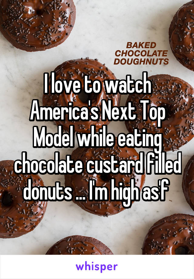 I love to watch America's Next Top Model while eating chocolate custard filled donuts ... I'm high as'f 