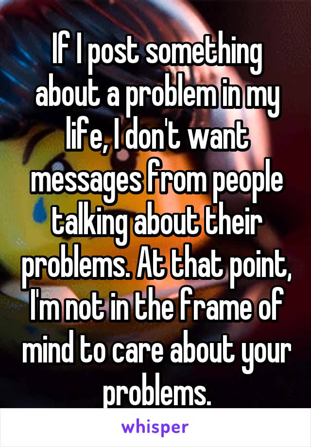 If I post something about a problem in my life, I don't want messages from people talking about their problems. At that point, I'm not in the frame of mind to care about your problems.