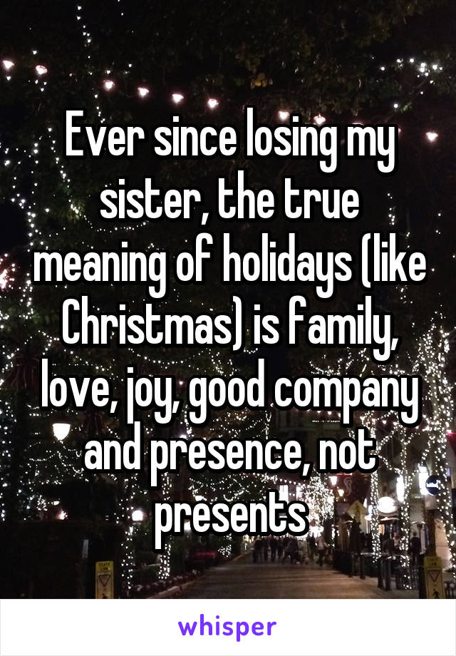 Ever since losing my sister, the true meaning of holidays (like Christmas) is family, love, joy, good company and presence, not presents