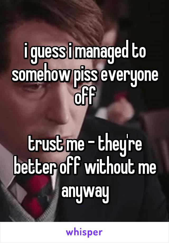 i guess i managed to somehow piss everyone off

trust me - they're better off without me anyway